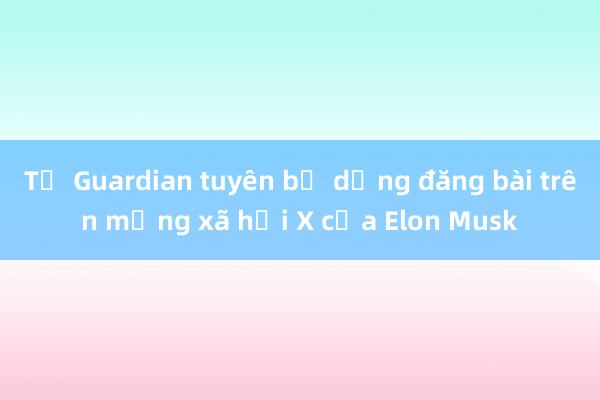 Tờ Guardian tuyên bố dừng đăng bài trên mạng xã hội X của Elon Musk