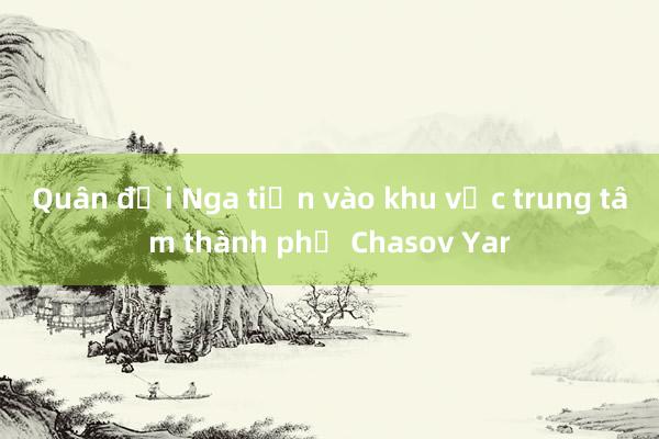 Quân đội Nga tiến vào khu vực trung tâm thành phố Chasov Yar