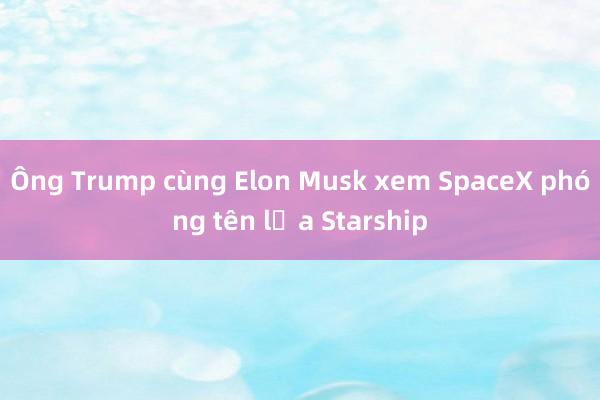 Ông Trump cùng Elon Musk xem SpaceX phóng tên lửa Starship