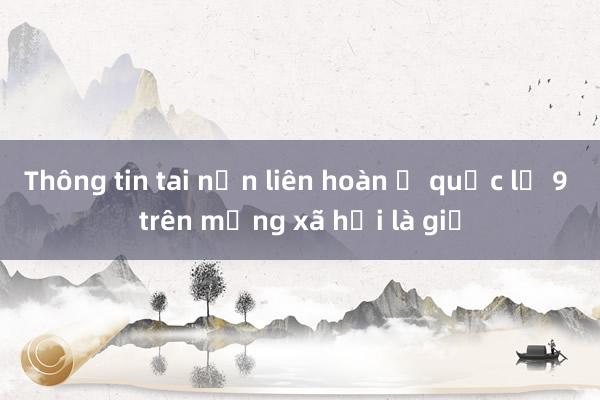 Thông tin tai nạn liên hoàn ở quốc lộ 9 trên mạng xã hội là giả