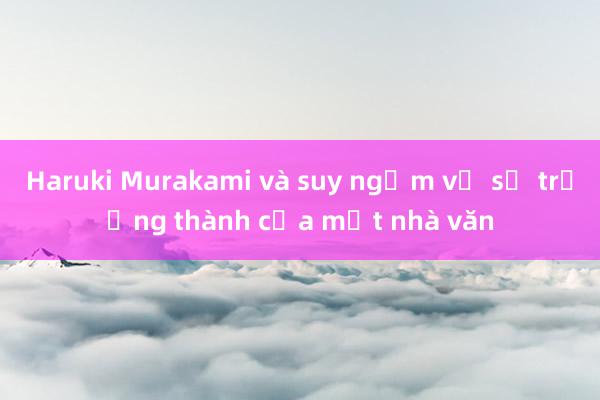 Haruki Murakami và suy ngẫm về sự trưởng thành của một nhà văn