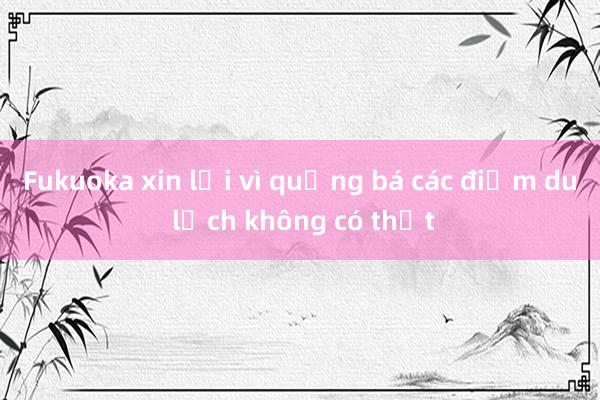 Fukuoka xin lỗi vì quảng bá các điểm du lịch không có thật