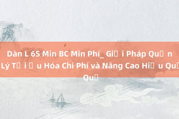 Dàn L 6S Min BC Min Phí_ Giải Pháp Quản Lý Tối Ưu Hóa Chi Phí và Nâng Cao Hiệu Quả