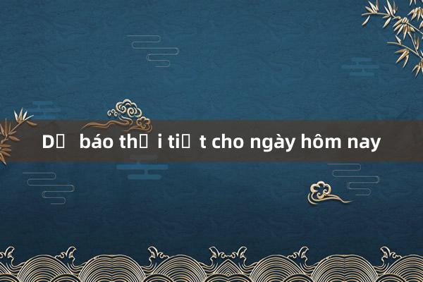 Dự báo thời tiết cho ngày hôm nay