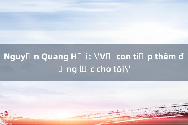 Nguyễn Quang Hải: 'Vợ con tiếp thêm động lực cho tôi'