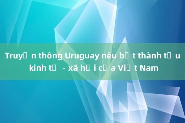 Truyền thông Uruguay nêu bật thành tựu kinh tế - xã hội của Việt Nam