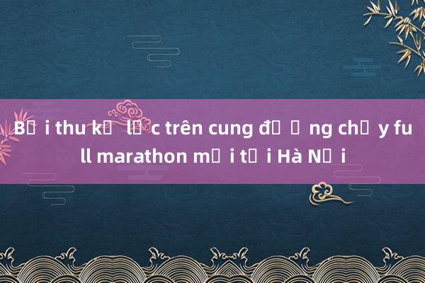 Bội thu kỷ lục trên cung đường chạy full marathon mới tại Hà Nội