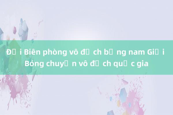 Đội Biên phòng vô địch bảng nam Giải Bóng chuyền vô địch quốc gia