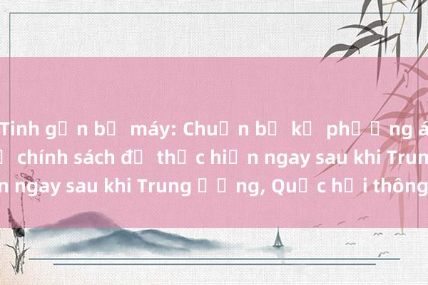 Tinh gọn bộ máy: Chuẩn bị kỹ phương án nhân sự， chế độ chính sách để thực hiện ngay sau khi Trung ương， Quốc hội thông qua