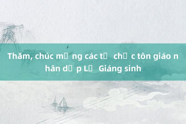 Thăm， chúc mừng các tổ chức tôn giáo nhân dịp Lễ Giáng sinh