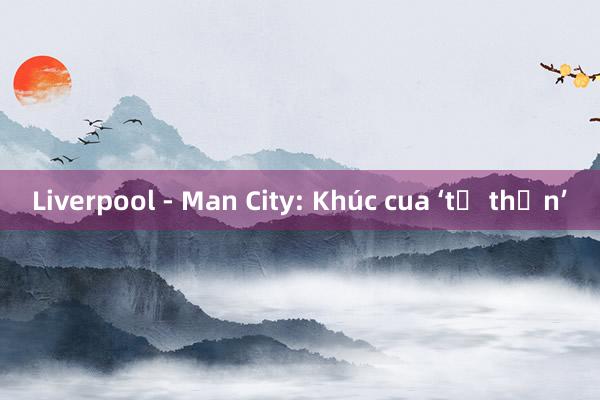 Liverpool - Man City: Khúc cua ‘tử thần’