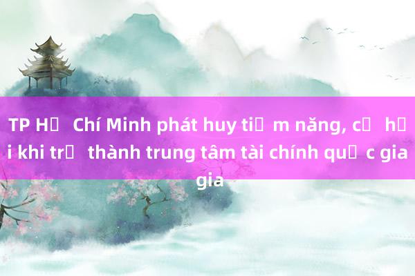 TP Hồ Chí Minh phát huy tiềm năng, cơ hội khi trở thành trung tâm tài chính quốc gia