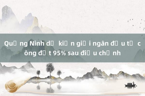 Quảng Ninh dự kiến giải ngân đầu tư công đạt 95% sau điều chỉnh