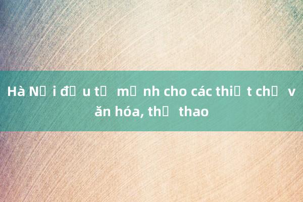 Hà Nội đầu tư mạnh cho các thiết chế văn hóa， thể thao