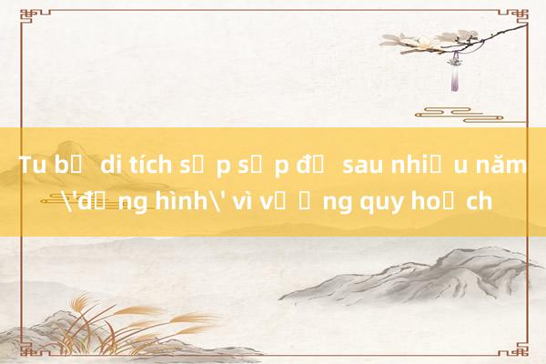 Tu bổ di tích sắp sập đổ sau nhiều năm 'đứng hình' vì vướng quy hoạch