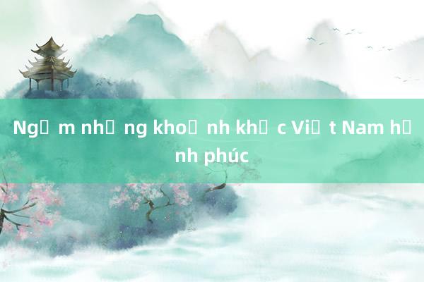 Ngắm những khoảnh khắc Việt Nam hạnh phúc