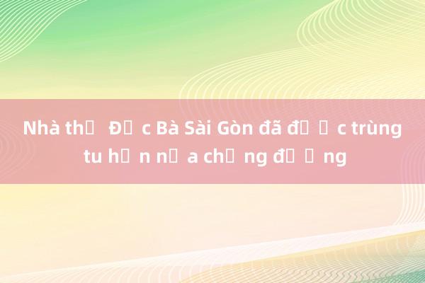 Nhà thờ Đức Bà Sài Gòn đã được trùng tu hơn nửa chặng đường