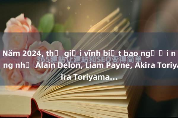 Năm 2024， thế giới vĩnh biệt bao người nổi tiếng như Alain Delon， Liam Payne， Akira Toriyama...