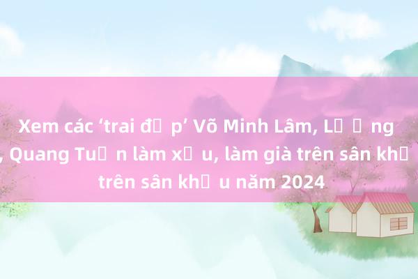 Xem các ‘trai đẹp’ Võ Minh Lâm， Lương Thế Thành， Quang Tuấn làm xấu， làm già trên sân khấu năm 2024