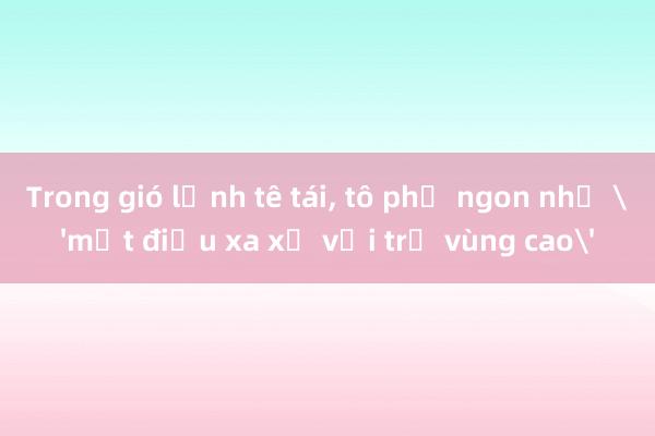 Trong gió lạnh tê tái， tô phở ngon như 'một điều xa xỉ với trẻ vùng cao'