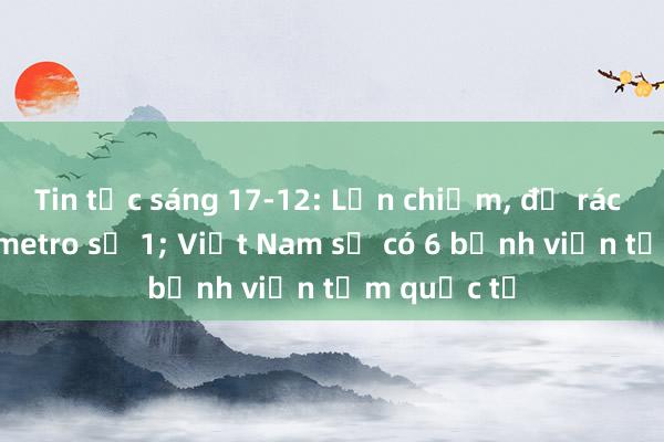 Tin tức sáng 17-12: Lấn chiếm， đổ rác quanh ga metro số 1; Việt Nam sẽ có 6 bệnh viện tầm quốc tế