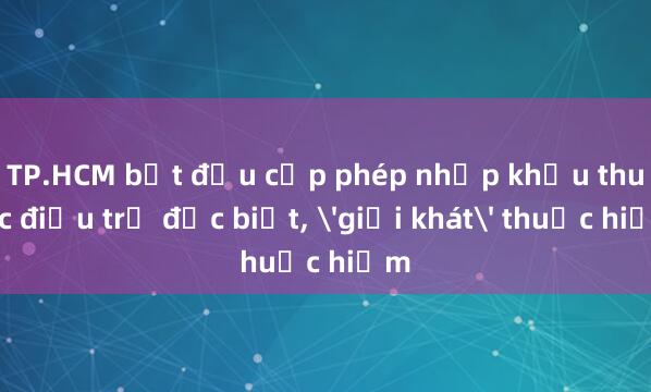 TP.HCM bắt đầu cấp phép nhập khẩu thuốc điều trị đặc biệt， 'giải khát' thuốc hiếm