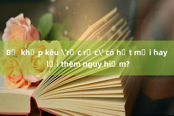 Bẻ khớp kêu 'rắc rắc' có hết mỏi hay lại thêm nguy hiểm?