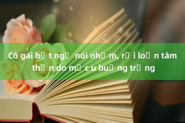 Cô gái bất ngờ nói nhảm， rối loạn tâm thần do mắc u buồng trứng