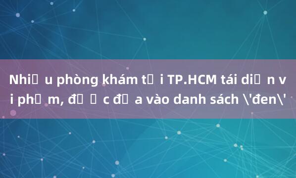 Nhiều phòng khám tại TP.HCM tái diễn vi phạm， được đưa vào danh sách 'đen'