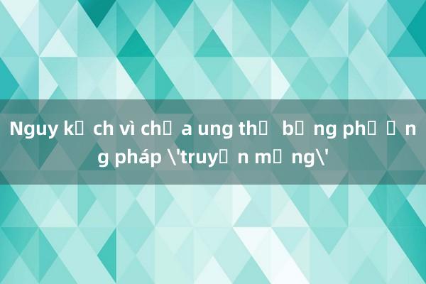 Nguy kịch vì chữa ung thư bằng phương pháp 'truyền mạng'