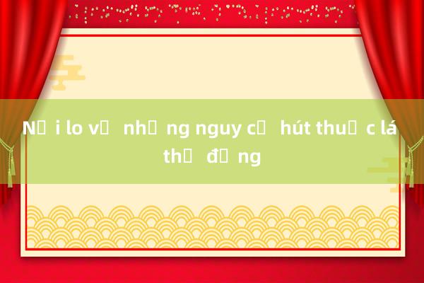 Nỗi lo về những nguy cơ hút thuốc lá thụ động