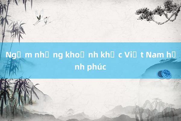 Ngắm những khoảnh khắc Việt Nam hạnh phúc