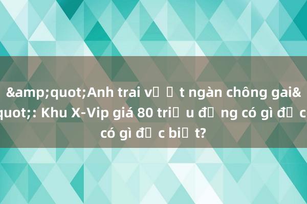 &quot;Anh trai vượt ngàn chông gai&quot;: Khu X-Vip giá 80 triệu đồng có gì đặc biệt?