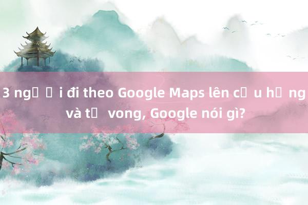 3 người đi theo Google Maps lên cầu hỏng và tử vong, Google nói gì?