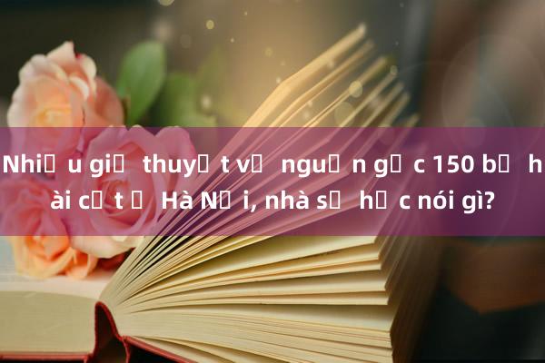 Nhiều giả thuyết về nguồn gốc 150 bộ hài cốt ở Hà Nội, nhà sử học nói gì?