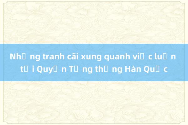 Những tranh cãi xung quanh việc luận tội Quyền Tổng thống Hàn Quốc