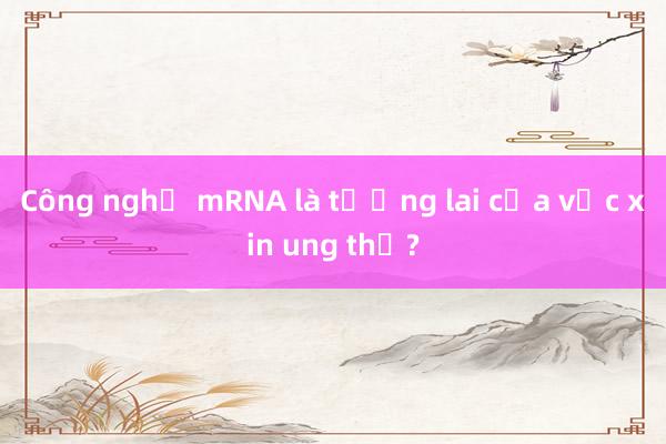 Công nghệ mRNA là tương lai của vắc xin ung thư?