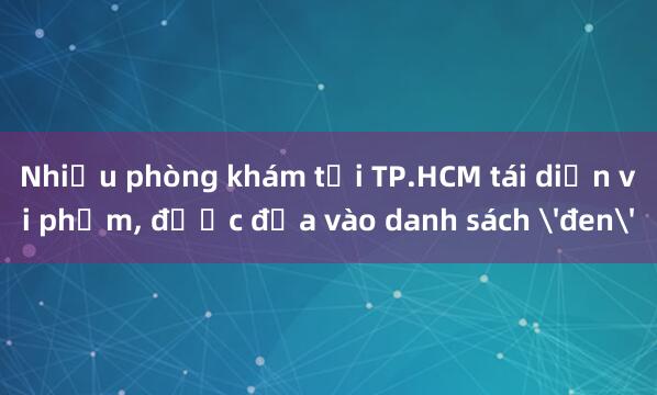 Nhiều phòng khám tại TP.HCM tái diễn vi phạm, được đưa vào danh sách 'đen'