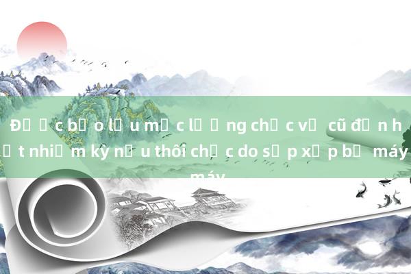 Được bảo lưu mức lương chức vụ cũ đến hết nhiệm kỳ nếu thôi chức do sắp xếp bộ máy