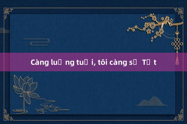 Càng luống tuổi, tôi càng sợ Tết